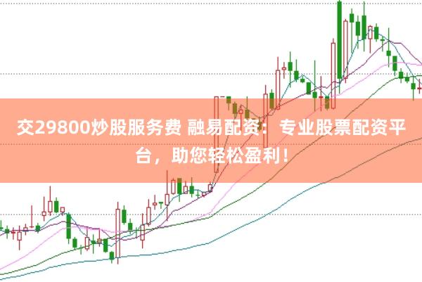 交29800炒股服务费 融易配资：专业股票配资平台，助您轻松盈利！