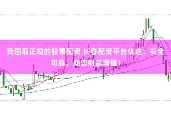 我国最正规的股票配资 长春配资平台优选：安全可靠，助您财富增值！