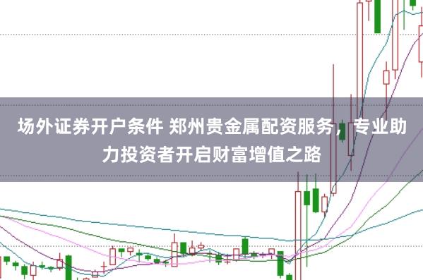 场外证券开户条件 郑州贵金属配资服务，专业助力投资者开启财富增值之路