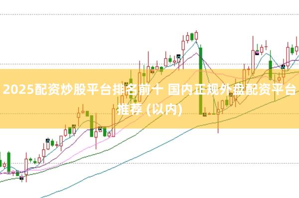 2025配资炒股平台排名前十 国内正规外盘配资平台推荐 (以内)