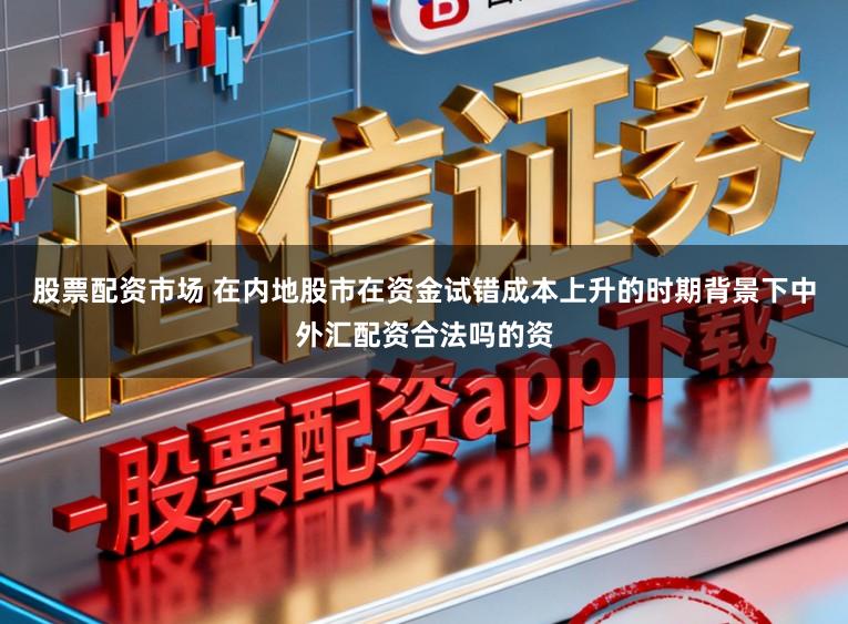 股票配资市场 在内地股市在资金试错成本上升的时期背景下中外汇配资合法吗的资