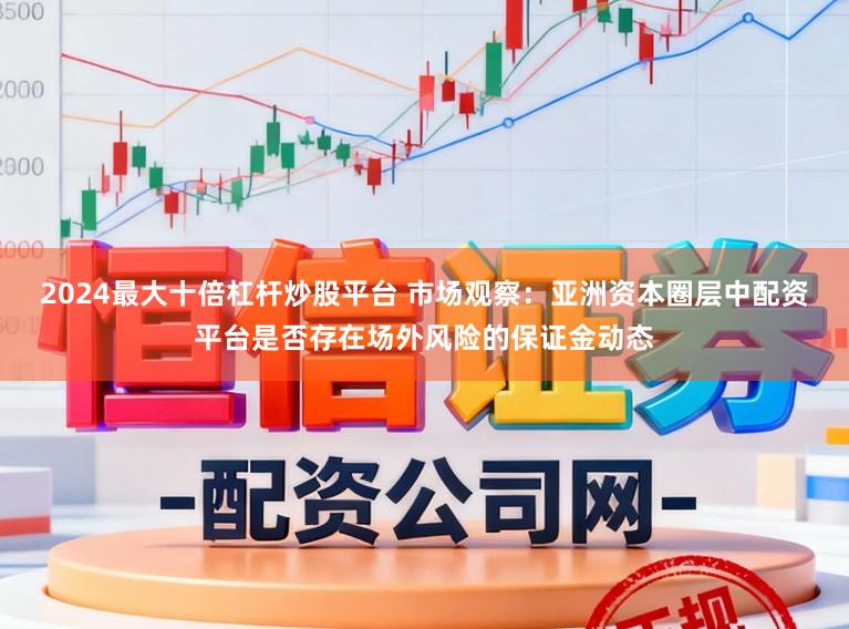 2024最大十倍杠杆炒股平台 市场观察：亚洲资本圈层中配资平台是否存在场外风险的保证金动态