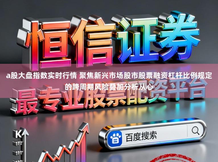 a股大盘指数实时行情 聚焦新兴市场股市股票融资杠杆比例规定的跨周期风险叠加分析从心