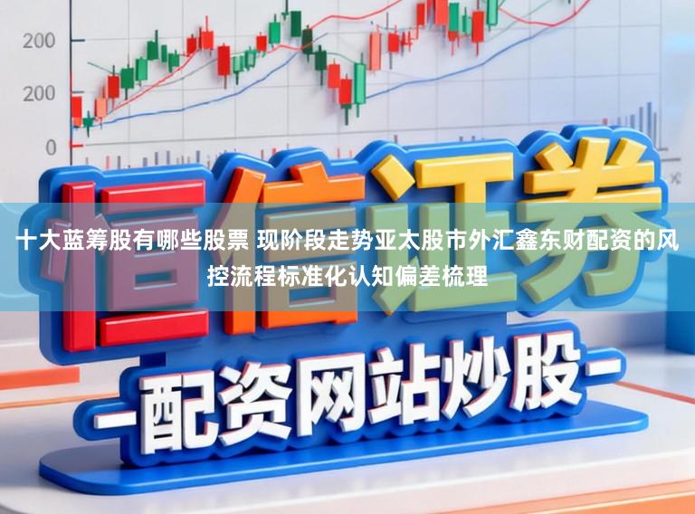 十大蓝筹股有哪些股票 现阶段走势亚太股市外汇鑫东财配资的风控流程标准化认知偏差梳理
