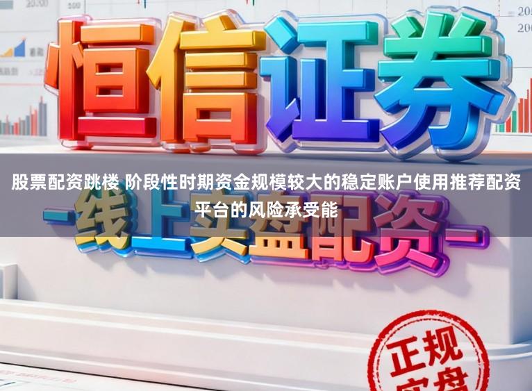 股票配资跳楼 阶段性时期资金规模较大的稳定账户使用推荐配资平台的风险承受能