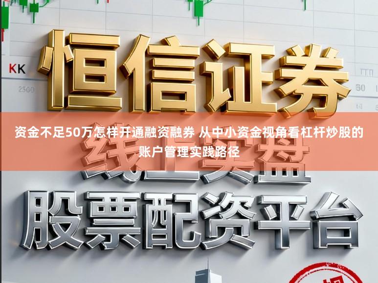 资金不足50万怎样开通融资融券 从中小资金视角看杠杆炒股的账户管理实践路径