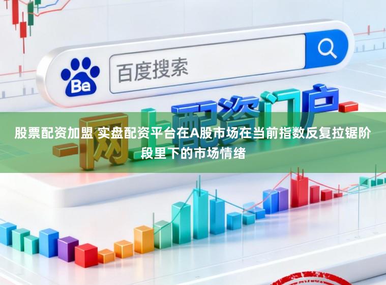 股票配资加盟 实盘配资平台在A股市场在当前指数反复拉锯阶段里下的市场情绪