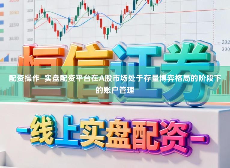 配资操作  实盘配资平台在A股市场处于存量博弈格局的阶段下的账户管理